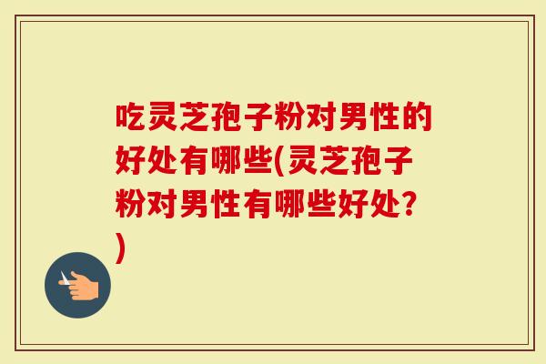 吃灵芝孢子粉对男性的好处有哪些(灵芝孢子粉对男性有哪些好处？)