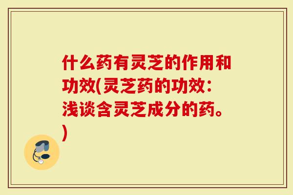 什么药有灵芝的作用和功效(灵芝药的功效：浅谈含灵芝成分的药。)