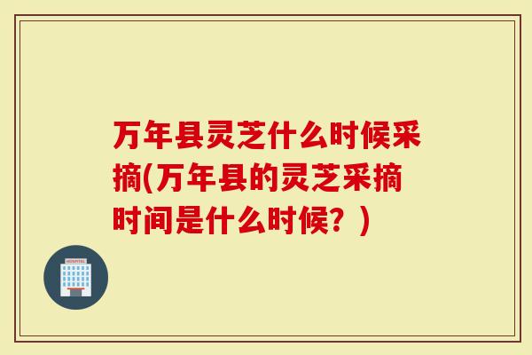 万年县灵芝什么时候采摘(万年县的灵芝采摘时间是什么时候？)