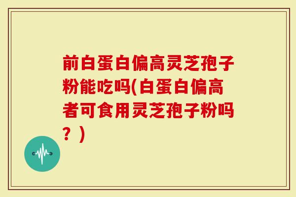 前白蛋白偏高灵芝孢子粉能吃吗(白蛋白偏高者可食用灵芝孢子粉吗？)