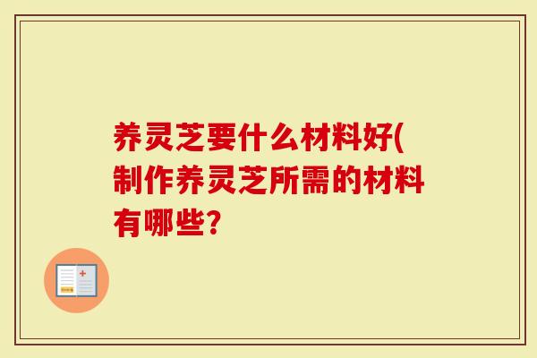 养灵芝要什么材料好(制作养灵芝所需的材料有哪些？
