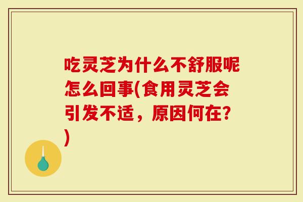 吃灵芝为什么不舒服呢怎么回事(食用灵芝会引发不适，原因何在？)