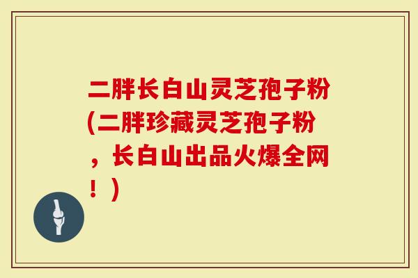 二胖长白山灵芝孢子粉(二胖珍藏灵芝孢子粉，长白山出品火爆全网！)