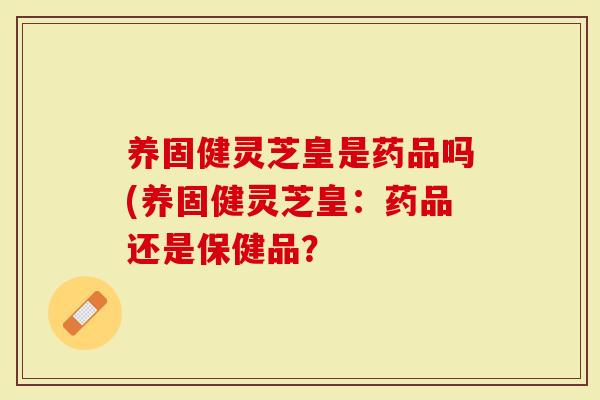 养固健灵芝皇是药品吗(养固健灵芝皇：药品还是保健品？