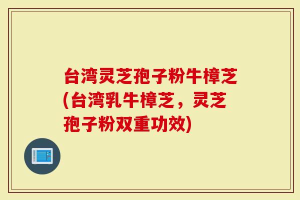 台湾灵芝孢子粉牛樟芝(台湾乳牛樟芝，灵芝孢子粉双重功效)