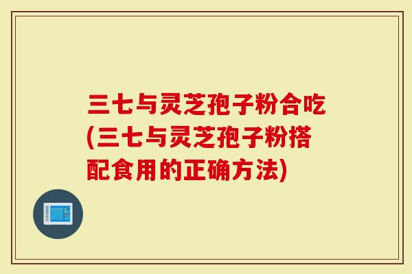 三七与灵芝孢子粉合吃(三七与灵芝孢子粉搭配食用的正确方法)