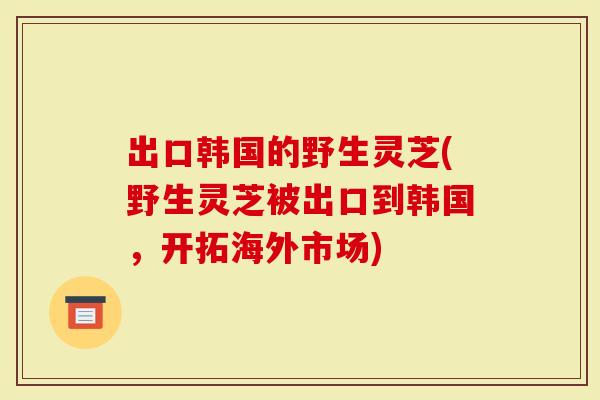 出口韩国的野生灵芝(野生灵芝被出口到韩国，开拓海外市场)