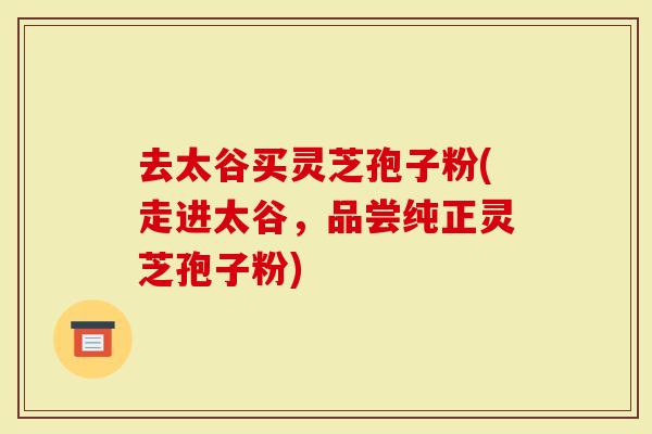 去太谷买灵芝孢子粉(走进太谷,品尝纯正灵芝孢子粉)-第1张图片-灵芝大师 去太谷买灵芝孢子粉(走进太谷,品尝纯正灵芝孢子粉)-第1张图片-灵芝大师