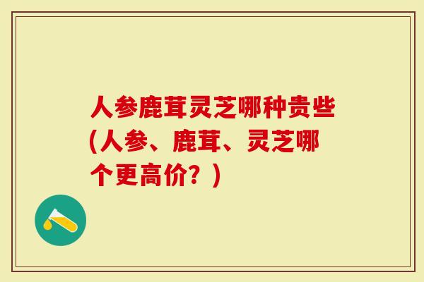 人参鹿茸灵芝哪种贵些(人参、鹿茸、灵芝哪个更高价？)