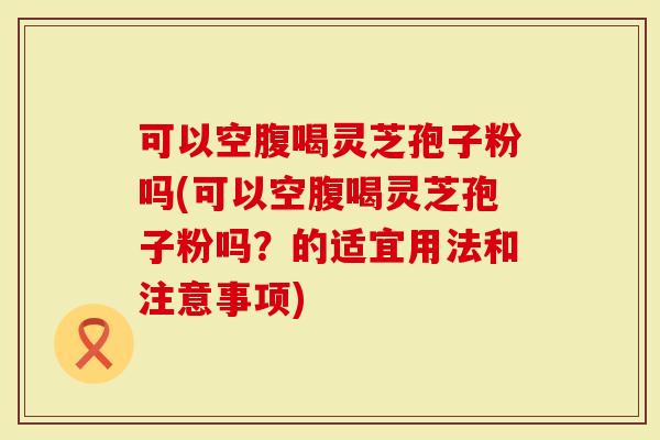 可以空腹喝灵芝孢子粉吗(可以空腹喝灵芝孢子粉吗？的适宜用法和注意事项)