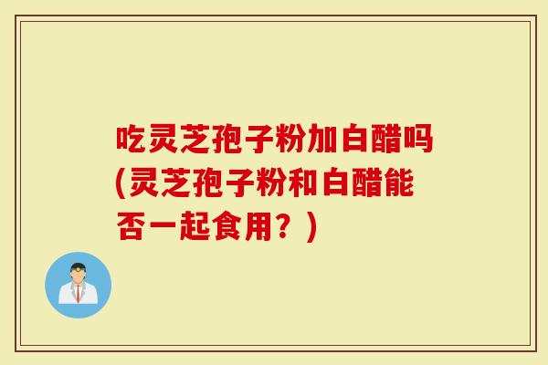 吃灵芝孢子粉加白醋吗(灵芝孢子粉和白醋能否一起食用？)