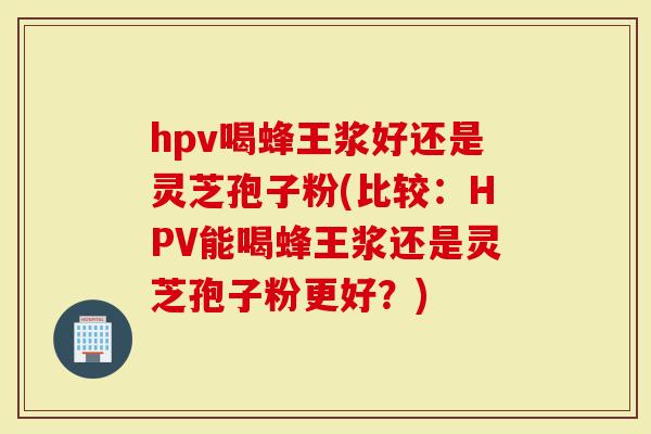hpv喝蜂王浆好还是灵芝孢子粉(比较：HPV能喝蜂王浆还是灵芝孢子粉更好？)