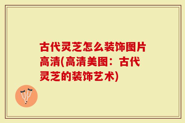 古代灵芝怎么装饰图片高清(高清美图:古代灵芝的装饰艺术)-第1张图片-灵芝大师 古代灵芝怎么装饰图片高清(高清美图:古代灵芝的装饰艺术)-第1张图片-灵芝大师