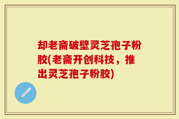 却老斋破壁灵芝孢子粉胶(老斋开创科技，推出灵芝孢子粉胶)