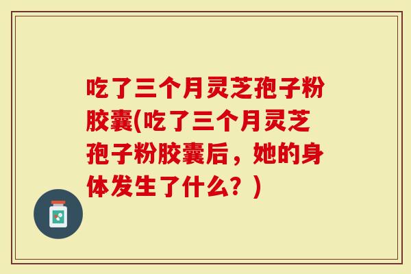 吃了三个月灵芝孢子粉胶囊(吃了三个月灵芝孢子粉胶囊后,她的身体发生了什么?)-第1张图片-灵芝大师 吃了三个月灵芝孢子粉胶囊(吃了三个月灵芝孢子粉胶囊后,她的身体发生了什么?)-第1张图片-灵芝大师