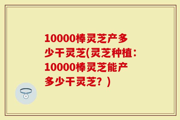 10000棒灵芝产多少干灵芝(灵芝种植：10000棒灵芝能产多少干灵芝？)