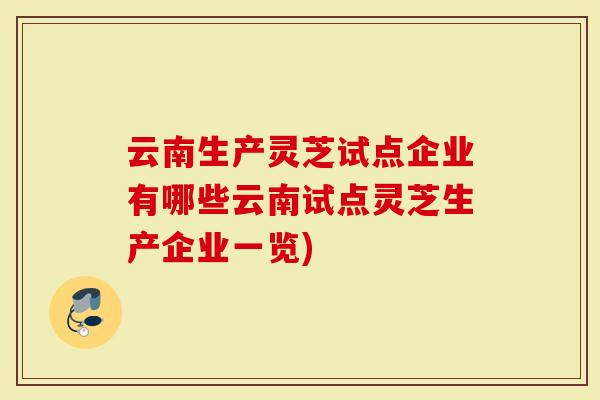 云南生产灵芝试点企业有哪些云南试点灵芝生产企业一览)