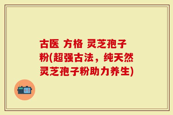 古医 方格 灵芝孢子粉(超强古法，纯天然灵芝孢子粉助力养生)