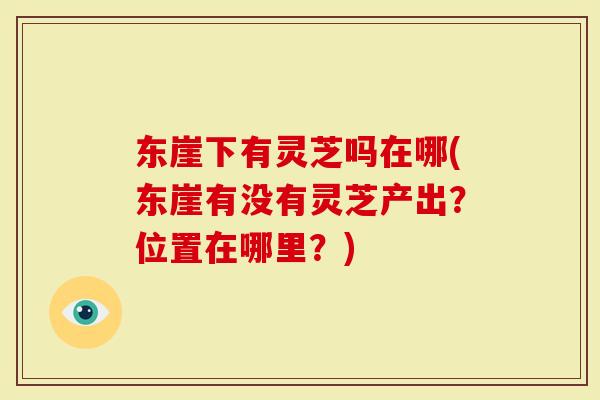 东崖下有灵芝吗在哪(东崖有没有灵芝产出？位置在哪里？)