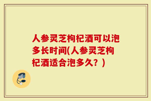 人参灵芝枸杞酒可以泡多长时间(人参灵芝枸杞酒适合泡多久？)