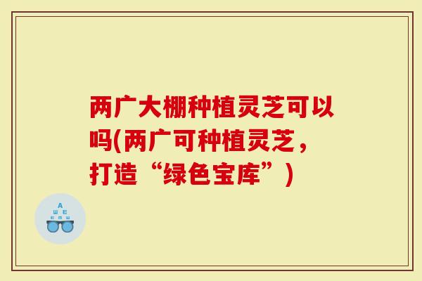 两广大棚种植灵芝可以吗(两广可种植灵芝，打造“绿色宝库”)