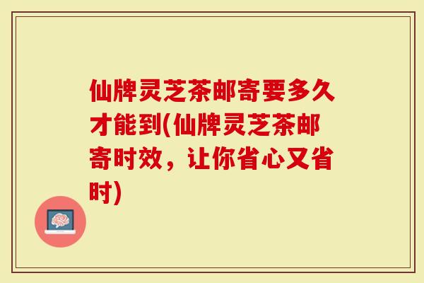仙牌灵芝茶邮寄要多久才能到(仙牌灵芝茶邮寄时效，让你省心又省时)