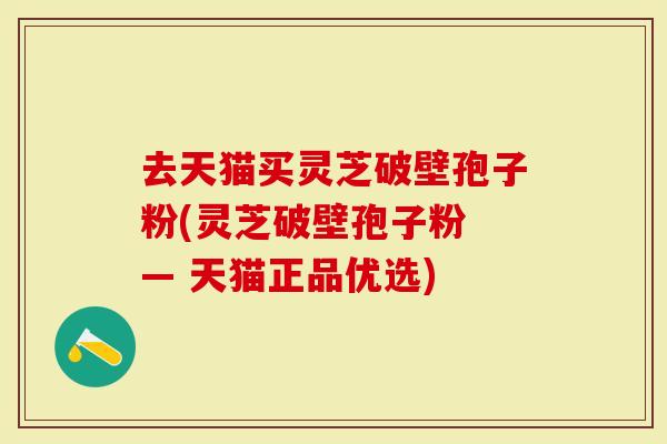 去天猫买灵芝破壁孢子粉(灵芝破壁孢子粉 — 天猫正品优选)