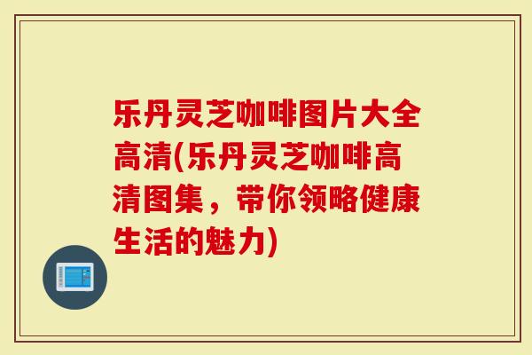 乐丹灵芝咖啡图片大全高清(乐丹灵芝咖啡高清图集，带你领略健康生活的魅力)