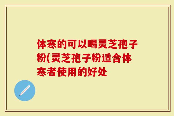 体寒的可以喝灵芝孢子粉(灵芝孢子粉适合体寒者使用的好处