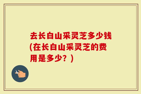 去长白山采灵芝多少钱(在长白山采灵芝的费用是多少？)