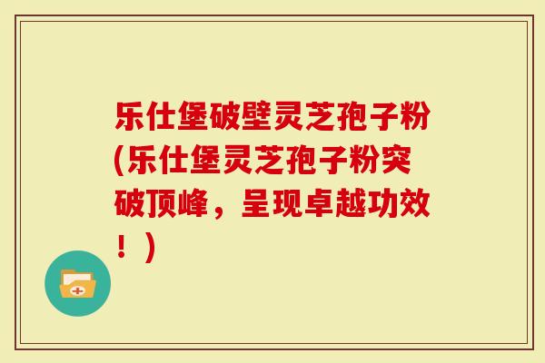 乐仕堡破壁灵芝孢子粉(乐仕堡灵芝孢子粉突破顶峰，呈现卓越功效！)