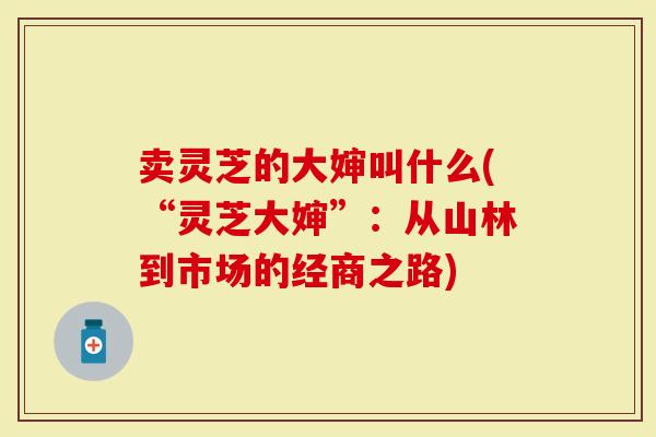卖灵芝的大婶叫什么(“灵芝大婶”：从山林到市场的经商之路)