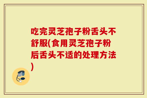 吃完灵芝孢子粉舌头不舒服(食用灵芝孢子粉后舌头不适的处理方法)