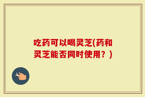 吃药可以喝灵芝(药和灵芝能否同时使用？)
