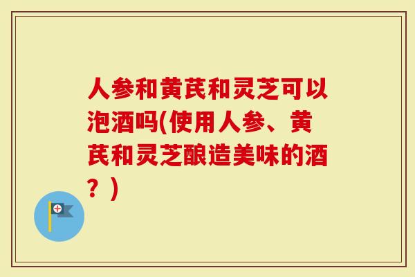 人参和黄芪和灵芝可以泡酒吗(使用人参、黄芪和灵芝酿造美味的酒？)