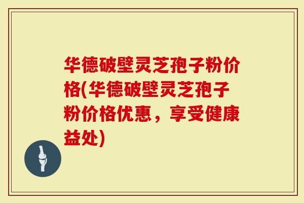 华德破壁灵芝孢子粉价格(华德破壁灵芝孢子粉价格优惠，享受健康益处)