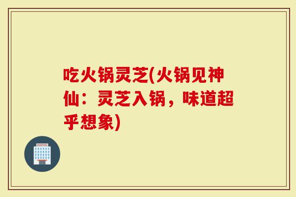吃火锅灵芝(火锅见神仙:灵芝入锅,味道超乎想象)-第1张图片-灵芝大师 吃火锅灵芝(火锅见神仙:灵芝入锅,味道超乎想象)-第1张图片-灵芝大师