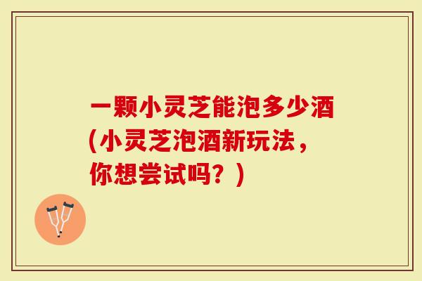 一颗小灵芝能泡多少酒(小灵芝泡酒新玩法，你想尝试吗？)