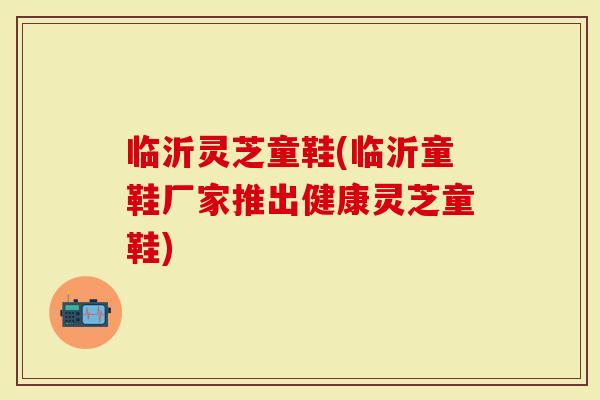 临沂灵芝童鞋(临沂童鞋厂家推出健康灵芝童鞋)