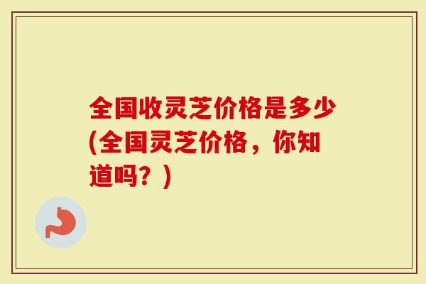 全国收灵芝价格是多少(全国灵芝价格，你知道吗？)