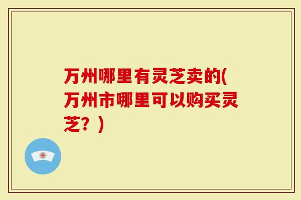万州哪里有灵芝卖的(万州市哪里可以购买灵芝？)