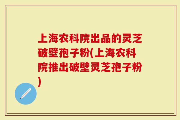 上海农科院出品的灵芝破壁孢子粉(上海农科院推出破壁灵芝孢子粉)
