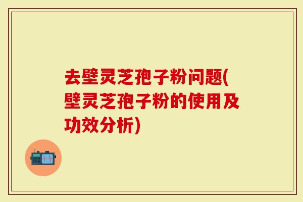 去壁灵芝孢子粉问题(壁灵芝孢子粉的使用及功效分析)