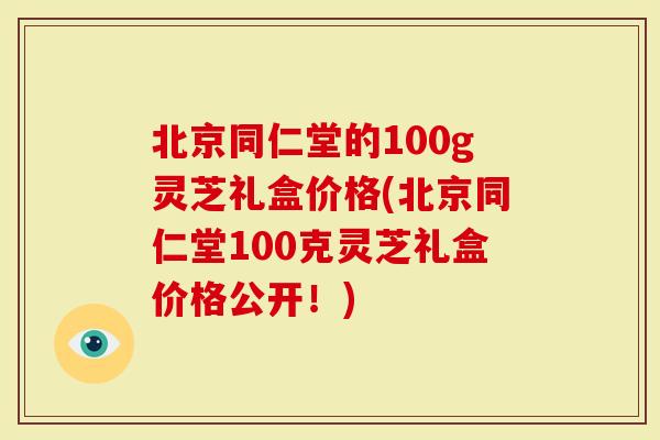 北京同仁堂的100g灵芝礼盒价格(北京同仁堂100克灵芝礼盒价格公开！)