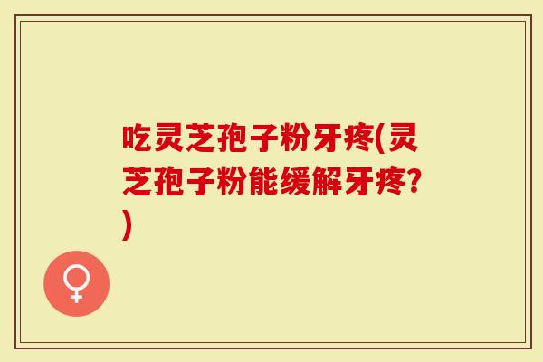 吃灵芝孢子粉牙疼(灵芝孢子粉能缓解牙疼？)