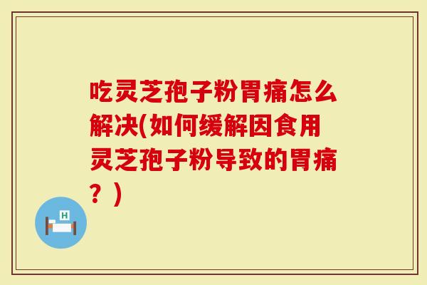 吃灵芝孢子粉胃痛怎么解决(如何缓解因食用灵芝孢子粉导致的胃痛？)