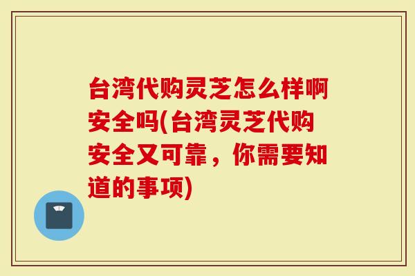 台湾代购灵芝怎么样啊安全吗(台湾灵芝代购安全又可靠，你需要知道的事项)
