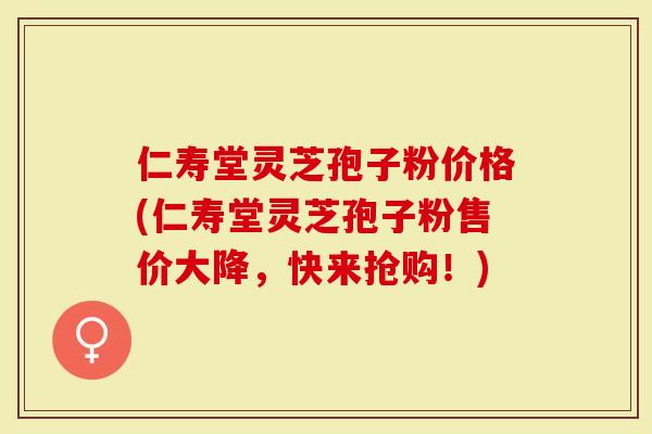 仁寿堂灵芝孢子粉价格(仁寿堂灵芝孢子粉售价大降，快来抢购！)