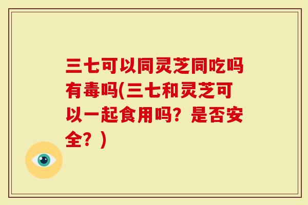 三七可以同灵芝同吃吗有毒吗(三七和灵芝可以一起食用吗？是否安全？)