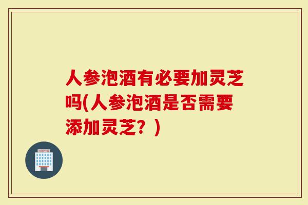 人参泡酒有必要加灵芝吗(人参泡酒是否需要添加灵芝？)
